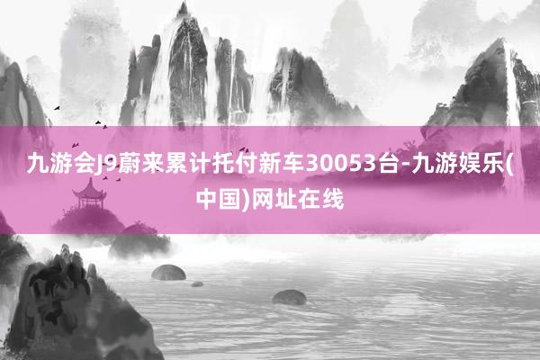 九游会J9蔚来累计托付新车30053台-九游娱乐(中国)网址在线