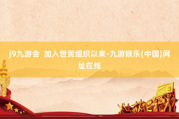 j9九游会  加入世贸组织以来-九游娱乐(中国)网址在线