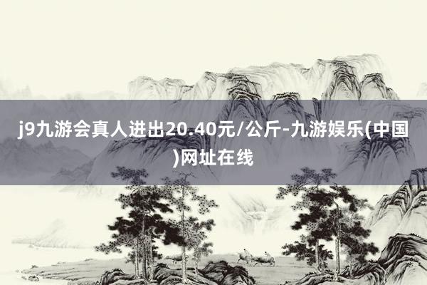 j9九游会真人进出20.40元/公斤-九游娱乐(中国)网址在线