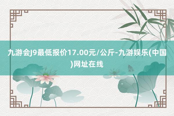 九游会J9最低报价17.00元/公斤-九游娱乐(中国)网址在线