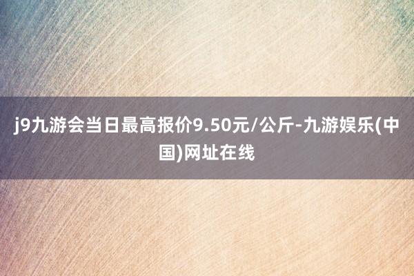 j9九游会当日最高报价9.50元/公斤-九游娱乐(中国)网址在线