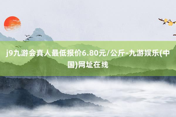 j9九游会真人最低报价6.80元/公斤-九游娱乐(中国)网址在线