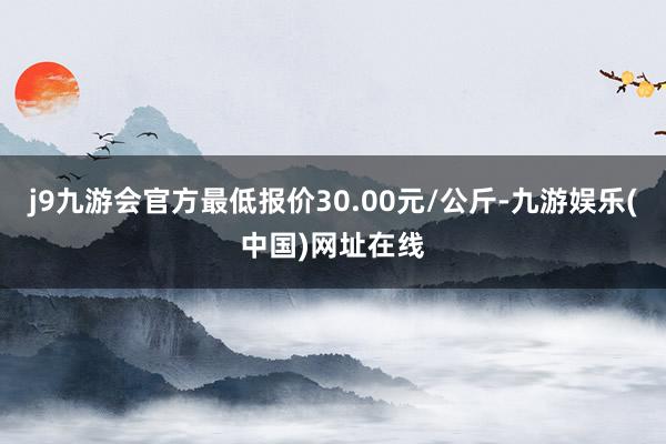 j9九游会官方最低报价30.00元/公斤-九游娱乐(中国)网址在线