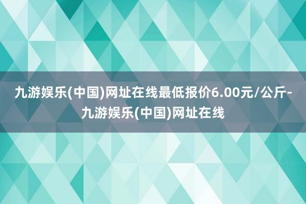 九游娱乐(中国)网址在线最低报价6.00元/公斤-九游娱乐(中国)网址在线