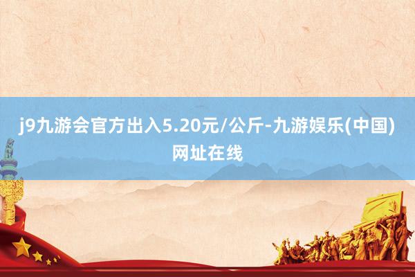 j9九游会官方出入5.20元/公斤-九游娱乐(中国)网址在线