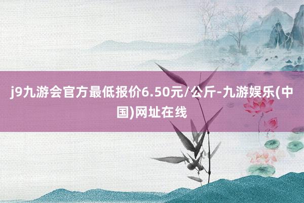 j9九游会官方最低报价6.50元/公斤-九游娱乐(中国)网址在线