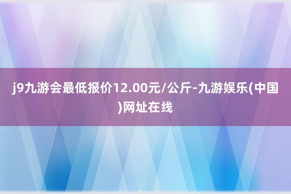 j9九游会最低报价12.00元/公斤-九游娱乐(中国)网址在线