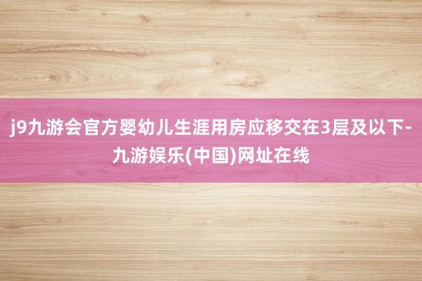 j9九游会官方婴幼儿生涯用房应移交在3层及以下-九游娱乐(中国)网址在线