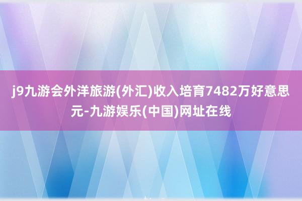 j9九游会外洋旅游(外汇)收入培育7482万好意思元-九游娱乐(中国)网址在线