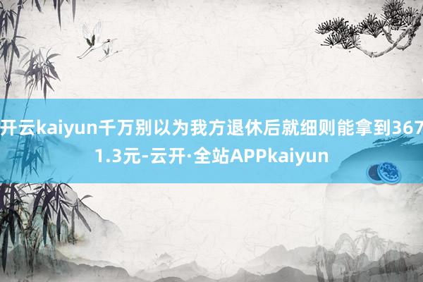 开云kaiyun千万别以为我方退休后就细则能拿到3671.3元-云开·全站APPkaiyun