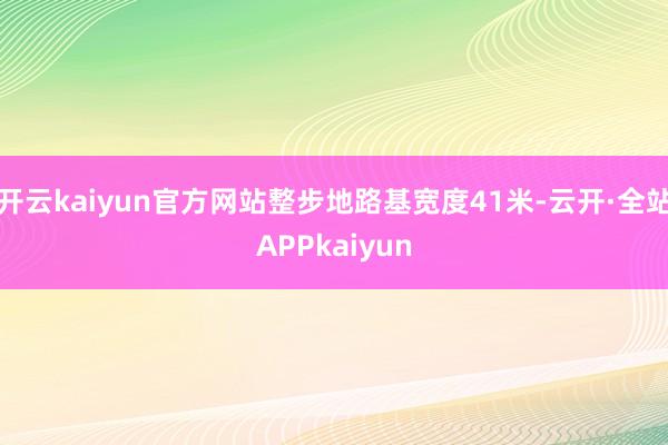 开云kaiyun官方网站整步地路基宽度41米-云开·全站APPkaiyun