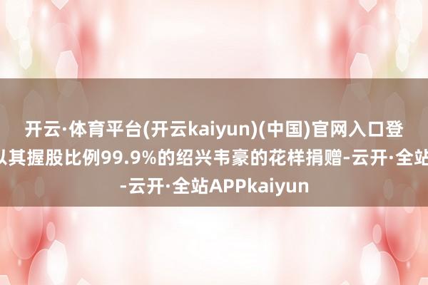 开云·体育平台(开云kaiyun)(中国)官网入口登录前两次均以其握股比例99.9%的绍兴韦豪的花样捐赠-云开·全站APPkaiyun