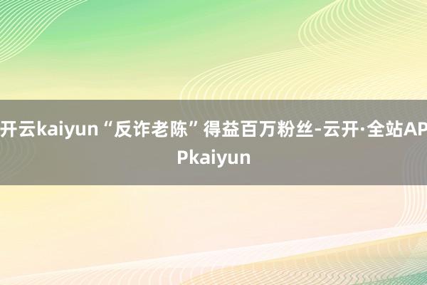 开云kaiyun“反诈老陈”得益百万粉丝-云开·全站APPkaiyun