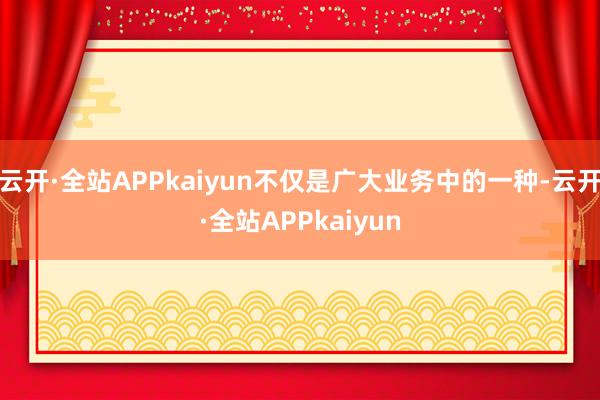 云开·全站APPkaiyun不仅是广大业务中的一种-云开·全站APPkaiyun