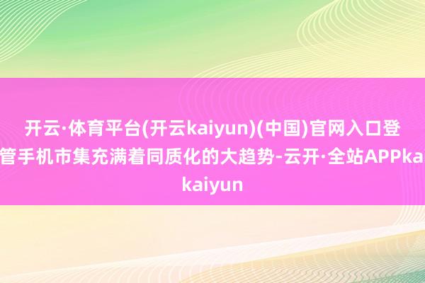 开云·体育平台(开云kaiyun)(中国)官网入口登录尽管手机市集充满着同质化的大趋势-云开·全站APPkaiyun