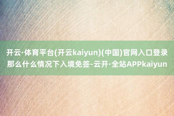 开云·体育平台(开云kaiyun)(中国)官网入口登录那么什么情况下入境免签-云开·全站APPkaiyun