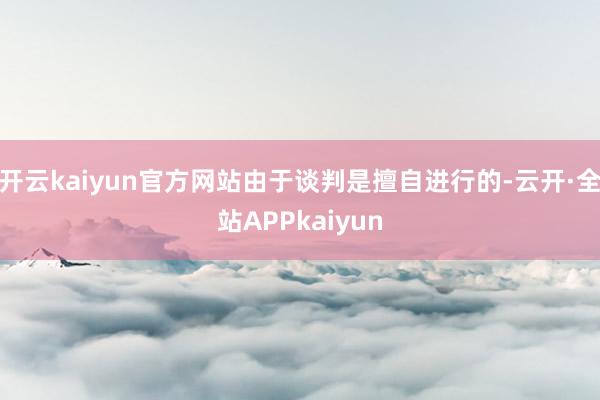开云kaiyun官方网站由于谈判是擅自进行的-云开·全站APPkaiyun