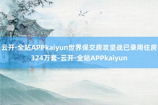 云开·全站APPkaiyun世界保交房攻坚战已录用住房324万套-云开·全站APPkaiyun