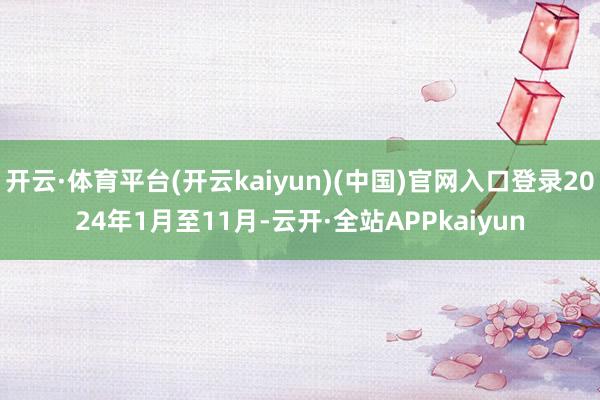 开云·体育平台(开云kaiyun)(中国)官网入口登录2024年1月至11月-云开·全站APPkaiyun