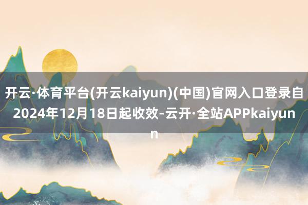 开云·体育平台(开云kaiyun)(中国)官网入口登录自2024年12月18日起收效-云开·全站APPkaiyun