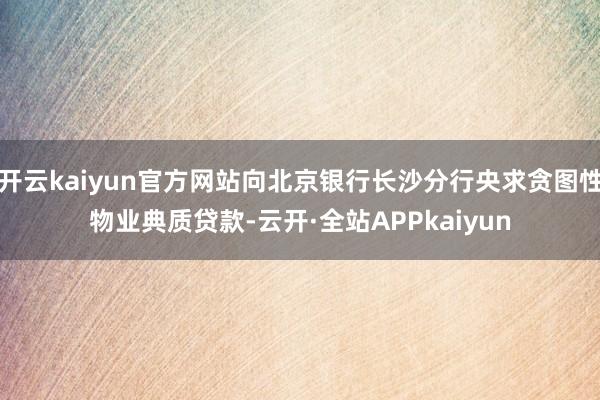 开云kaiyun官方网站向北京银行长沙分行央求贪图性物业典质贷款-云开·全站APPkaiyun