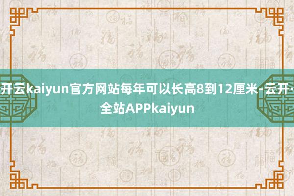 开云kaiyun官方网站每年可以长高8到12厘米-云开·全站APPkaiyun