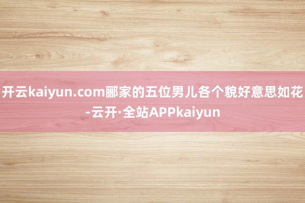 开云kaiyun.com郦家的五位男儿各个貌好意思如花-云开·全站APPkaiyun