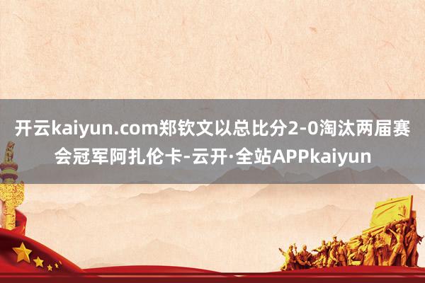 开云kaiyun.com郑钦文以总比分2-0淘汰两届赛会冠军阿扎伦卡-云开·全站APPkaiyun