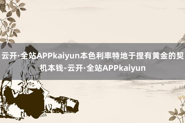 云开·全站APPkaiyun本色利率特地于捏有黄金的契机本钱-云开·全站APPkaiyun