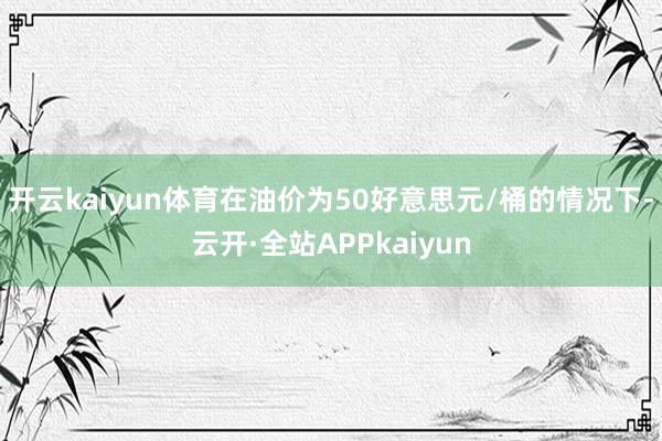 开云kaiyun体育在油价为50好意思元/桶的情况下-云开·全站APPkaiyun