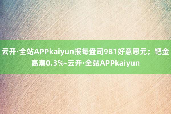 云开·全站APPkaiyun报每盎司981好意思元；钯金高潮0.3%-云开·全站APPkaiyun
