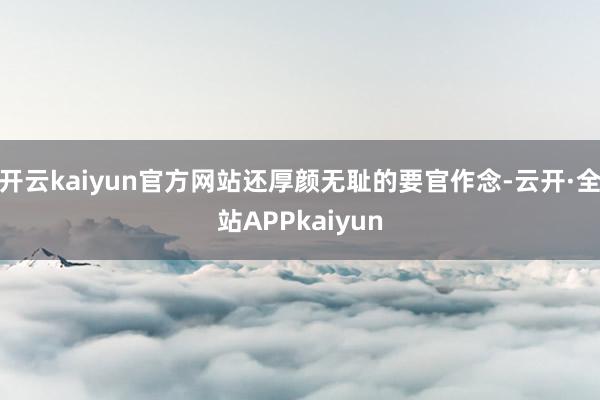开云kaiyun官方网站还厚颜无耻的要官作念-云开·全站APPkaiyun