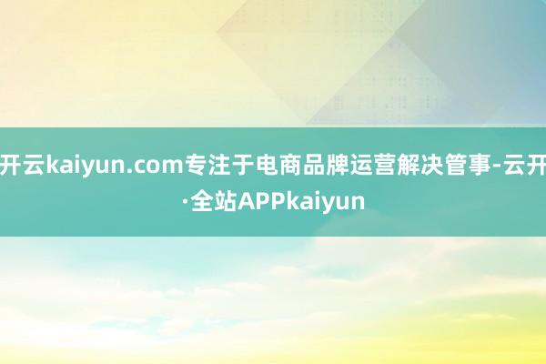 开云kaiyun.com专注于电商品牌运营解决管事-云开·全站APPkaiyun