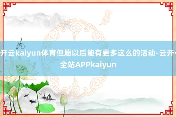 开云kaiyun体育但愿以后能有更多这么的活动-云开·全站APPkaiyun