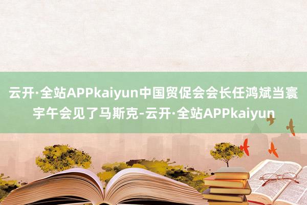 云开·全站APPkaiyun中国贸促会会长任鸿斌当寰宇午会见了马斯克-云开·全站APPkaiyun