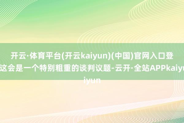 开云·体育平台(开云kaiyun)(中国)官网入口登录这会是一个特别粗重的谈判议题-云开·全站APPkaiyun