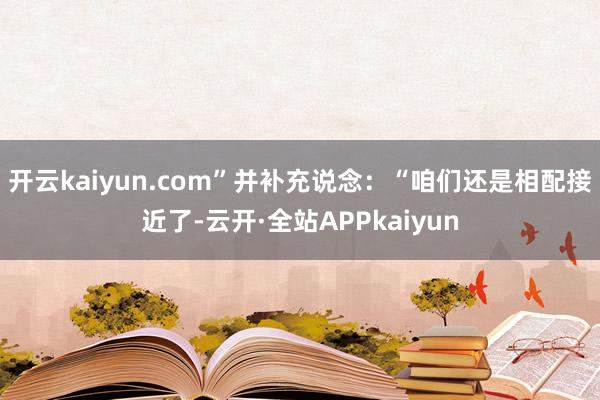 开云kaiyun.com”并补充说念：“咱们还是相配接近了-云开·全站APPkaiyun