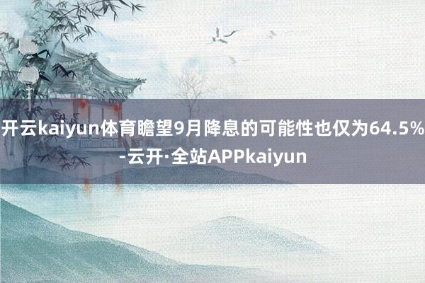 开云kaiyun体育瞻望9月降息的可能性也仅为64.5%-云开·全站APPkaiyun