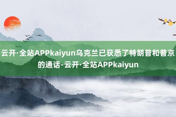 云开·全站APPkaiyun乌克兰已获悉了特朗普和普京的通话-云开·全站APPkaiyun