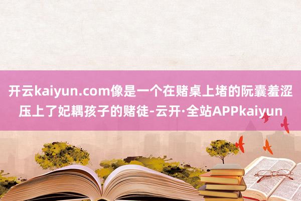 开云kaiyun.com像是一个在赌桌上堵的阮囊羞涩压上了妃耦孩子的赌徒-云开·全站APPkaiyun