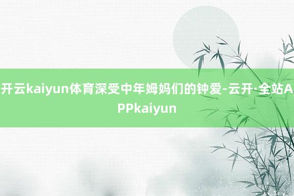 开云kaiyun体育深受中年姆妈们的钟爱-云开·全站APPkaiyun