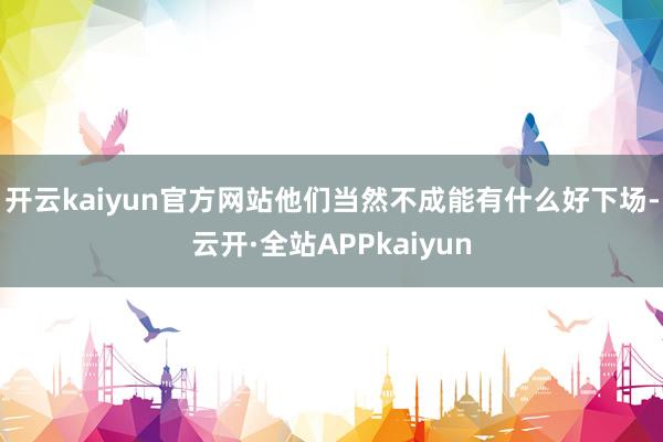 开云kaiyun官方网站他们当然不成能有什么好下场-云开·全站APPkaiyun