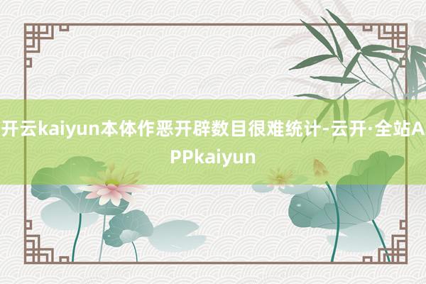 开云kaiyun本体作恶开辟数目很难统计-云开·全站APPkaiyun