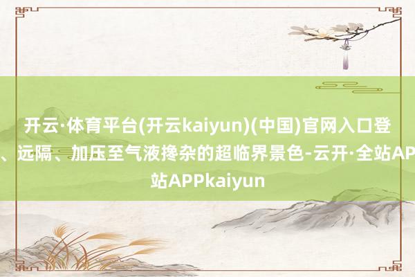 开云·体育平台(开云kaiyun)(中国)官网入口登录被拿获、远隔、加压至气液搀杂的超临界景色-云开·全站APPkaiyun