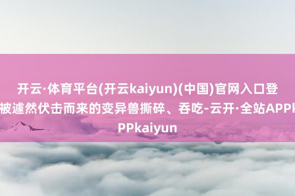 开云·体育平台(开云kaiyun)(中国)官网入口登录直到被遽然伏击而来的变异兽撕碎、吞吃-云开·全站APPkaiyun