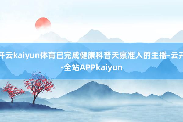 开云kaiyun体育已完成健康科普天禀准入的主播-云开·全站APPkaiyun