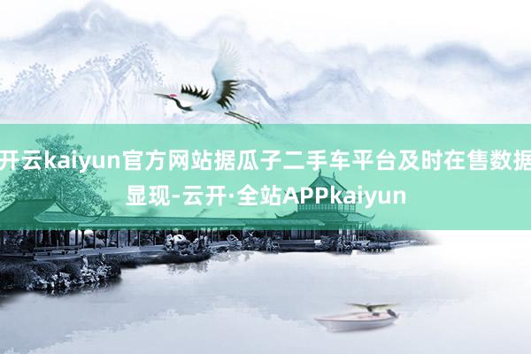 开云kaiyun官方网站据瓜子二手车平台及时在售数据显现-云开·全站APPkaiyun
