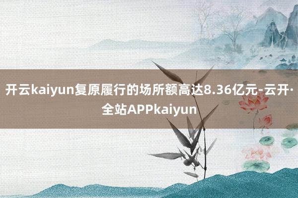 开云kaiyun复原履行的场所额高达8.36亿元-云开·全站APPkaiyun