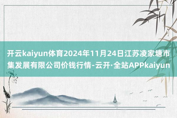 开云kaiyun体育2024年11月24日江苏凌家塘市集发展有限公司价钱行情-云开·全站APPkaiyun