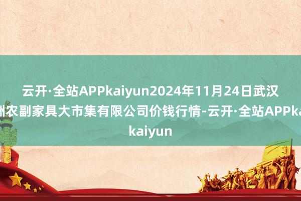 云开·全站APPkaiyun2024年11月24日武汉白沙洲农副家具大市集有限公司价钱行情-云开·全站APPkaiyun